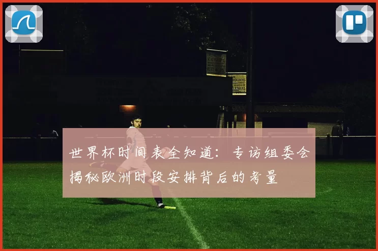 世界杯时间表全知道：专访组委会揭秘欧洲时段安排背后的考量