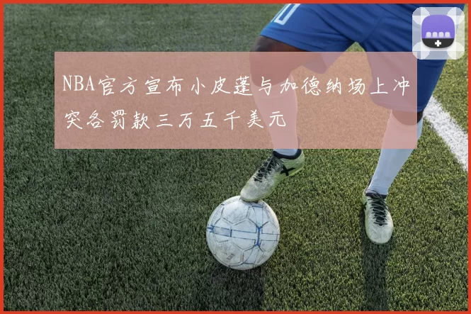 NBA官方宣布小皮蓬与加德纳场上冲突各罚款三万五千美元