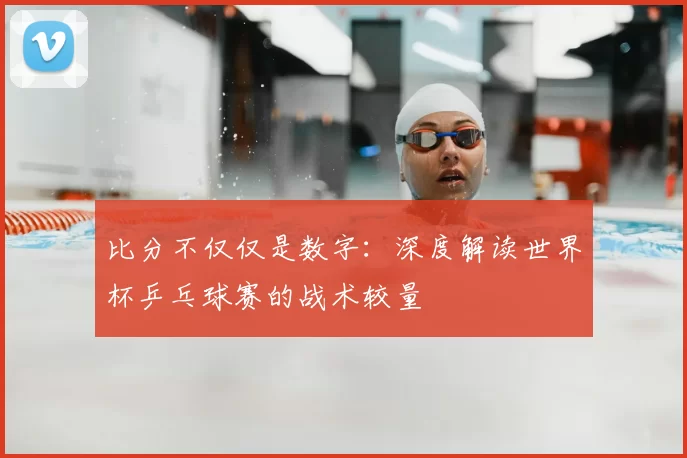 比分不仅仅是数字：深度解读世界杯乒乓球赛的战术较量