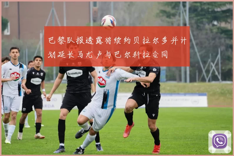 巴黎队报透露将续约贝拉尔多并计划延长马尤卢与巴尔科拉合同