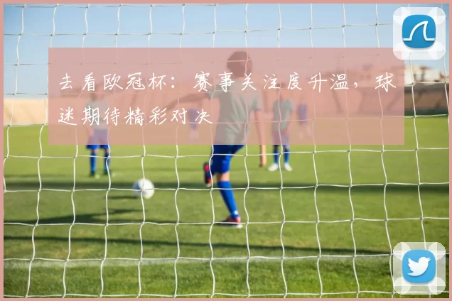 去看欧冠杯:赛事关注度升温,球迷期待精彩对决