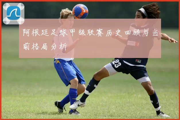 阿根廷足球甲级联赛历史回顾与当前格局分析